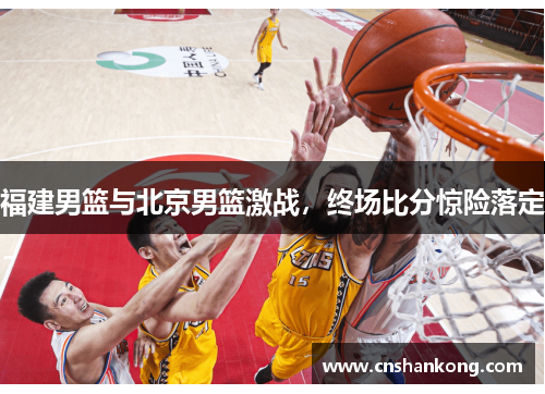 福建男篮与北京男篮激战，终场比分惊险落定